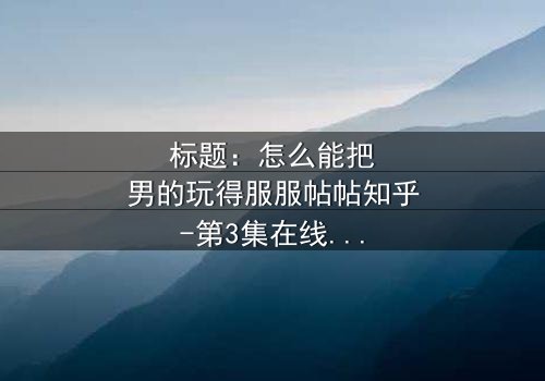 标题:怎么能把男的玩得服服帖帖知乎-第3集在线观看 - 揭秘情感操控的终极秘密