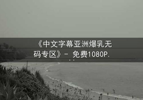 《中文字幕亚洲爆乳无码专区》- 免费1080P超清 - 完整无删第3集