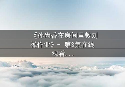《孙尚香在房间里教刘禅作业》- 第3集在线观看 - 揭秘那段被遗忘的温情与暗流