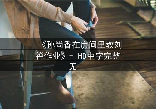 《孙尚香在房间里教刘禅作业》- HD中字完整无删 - 一场跨越时空的温情教学