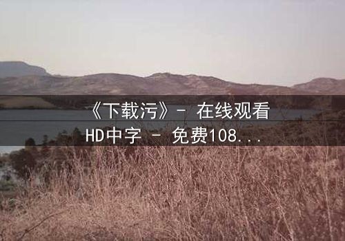 《下载污》- 在线观看HD中字 - 免费1080P超清完整无删