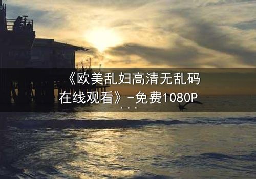 《欧美乱妇高清无乱码在线观看》-免费1080P超清 - 第3集完整无删