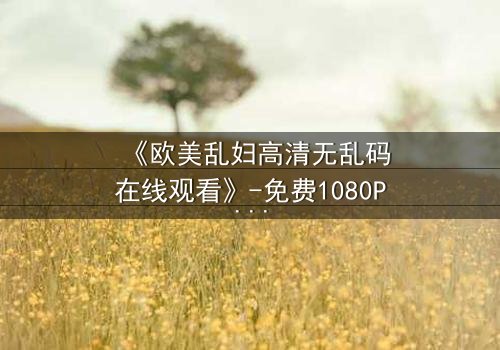 《欧美乱妇高清无乱码在线观看》-免费1080P超清 - 第3集完整无删