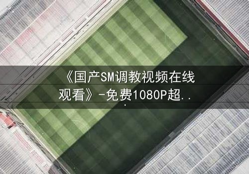 《国产SM调教视频在线观看》-免费1080P超清 - 完整无删第3集