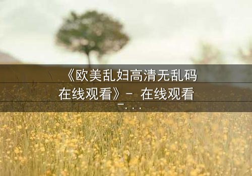 《欧美乱妇高清无乱码在线观看》- 在线观看 - 第7集