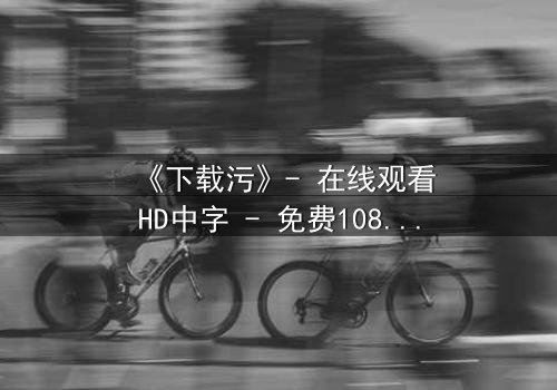 《下载污》- 在线观看HD中字 - 免费1080P超清完整无删