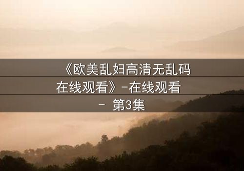 《欧美乱妇高清无乱码在线观看》-在线观看 - 第3集