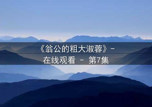 《翁公的粗大淑蓉》- 在线观看 - 第7集