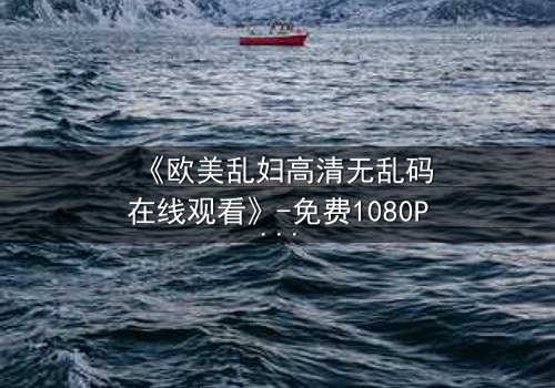 《欧美乱妇高清无乱码在线观看》-免费1080P超清 - 第3集完整无删