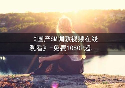 《国产SM调教视频在线观看》-免费1080P超清 - 第3集完整无删