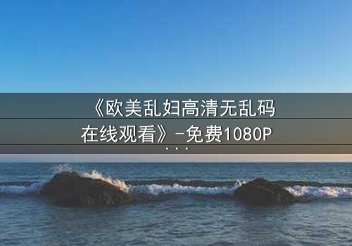 《欧美乱妇高清无乱码在线观看》-免费1080P超清 - 第3集完整无删