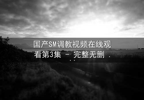 国产SM调教视频在线观看第3集 - 完整无删 - 揭开禁忌之恋的隐秘面纱