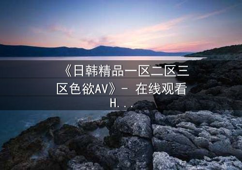 《日韩精品一区二区三区色欲AV》- 在线观看HD中字完整无删 - 当欲望与救赎交织,谁能全身而退?