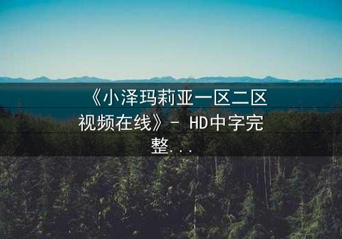 《小泽玛莉亚一区二区视频在线》- HD中字完整无删 - 揭秘她如何从纯真少女蜕变为复仇女神