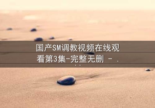 国产SM调教视频在线观看第3集-完整无删 - 一场禁忌游戏的致命诱惑