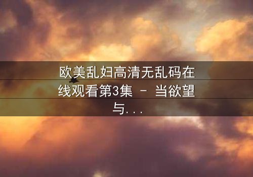 欧美乱妇高清无乱码在线观看第3集 - 当欲望与道德在暗网交织,谁能全身而退?