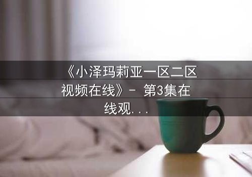 《小泽玛莉亚一区二区视频在线》- 第3集在线观看 - 揭开隐藏的真相与背叛