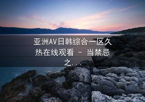 亚洲AV日韩综合一区久热在线观看 - 当禁忌之恋遇上致命诱惑,你敢点开吗?