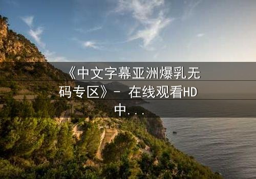 《中文字幕亚洲爆乳无码专区》- 在线观看HD中字完整无删 - 揭开禁忌之恋的隐秘真相