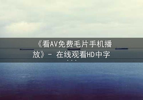 《看AV免费毛片手机播放》- 在线观看HD中字完整无删 - 一场手机屏幕背后的致命诱惑