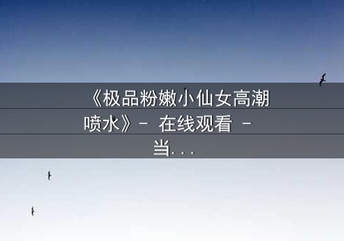 《极品粉嫩小仙女高潮喷水》- 在线观看 - 当纯真遇上禁忌,谁能抵挡这场风暴?