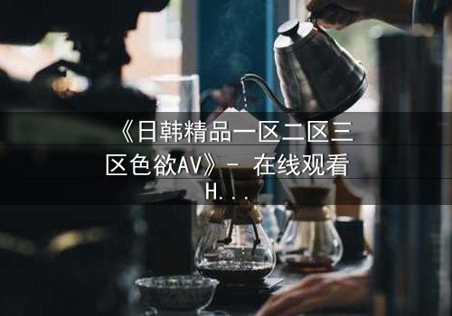 《日韩精品一区二区三区色欲AV》- 在线观看HD中字完整版 - 揭开禁忌之恋的致命诱惑