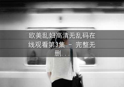 欧美乱妇高清无乱码在线观看第3集 - 完整无删 - 当欲望撕开婚姻的假面