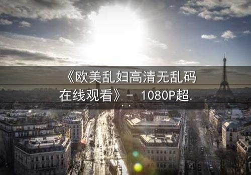 《欧美乱妇高清无乱码在线观看》- 1080P超清完整版 - 揭开禁忌之恋的惊心真相