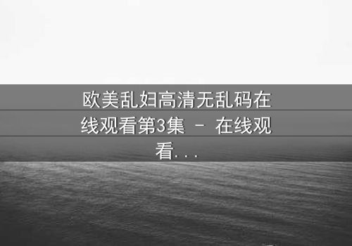欧美乱妇高清无乱码在线观看第3集 - 在线观看 - 当禁忌之恋撕裂家庭,谁能全身而退?
