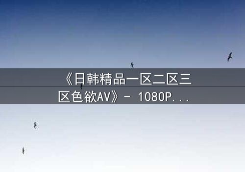 《日韩精品一区二区三区色欲AV》- 1080P超清完整无删 - 当欲望与救赎交织,谁能全身而退?