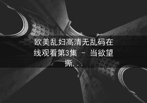 欧美乱妇高清无乱码在线观看第3集 - 当欲望撕裂婚姻,谁能全身而退?