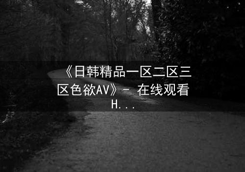 《日韩精品一区二区三区色欲AV》- 在线观看HD中字完整无删 - 揭开欲望背后的致命秘密