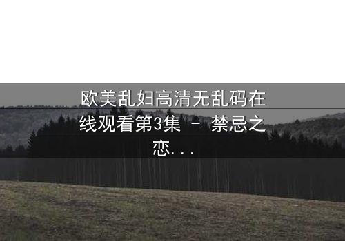 欧美乱妇高清无乱码在线观看第3集 - 禁忌之恋与家庭风暴,你敢直面真相吗?