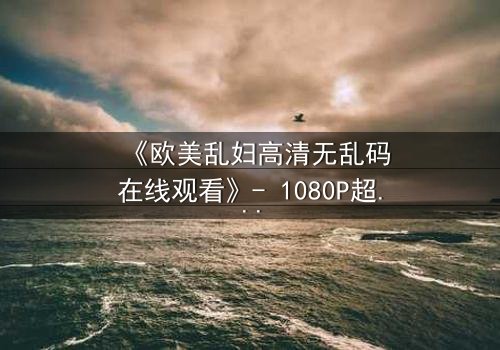 《欧美乱妇高清无乱码在线观看》- 1080P超清完整无删 - 揭开禁忌之恋的惊心真相