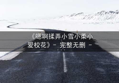 《嗯啊揉弄小雪小柔小爱校花》- 完整无删 - 当清纯校花陷入禁忌漩涡