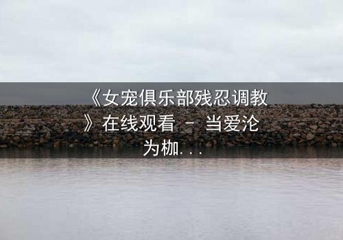《女宠俱乐部残忍调教》在线观看 - 当爱沦为枷锁,谁能挣脱黑暗?
