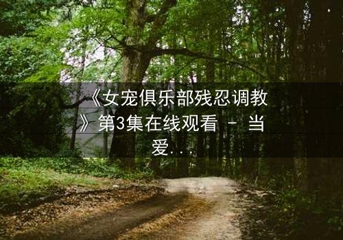 《女宠俱乐部残忍调教》第3集在线观看 - 当爱变成枷锁,谁能挣脱?