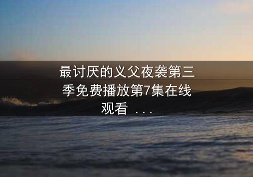 最讨厌的义父夜袭第三季免费播放第7集在线观看 - 揭开家族暗黑秘密的终极诱惑