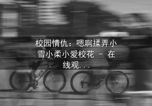 校园情仇:嗯啊揉弄小雪小柔小爱校花 - 在线观看 - 当纯真校花沦为欲望的猎物