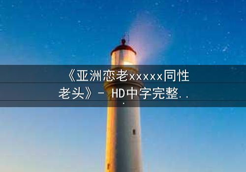 《亚洲恋老xxxxx同性老头》- HD中字完整无删 - 当禁忌之恋跨越年龄与世俗