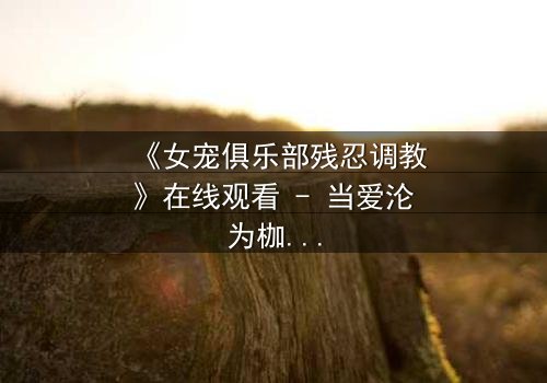 《女宠俱乐部残忍调教》在线观看 - 当爱沦为枷锁,谁在黑暗中哭泣?