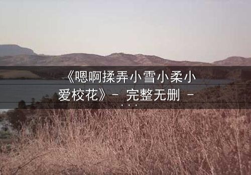 《嗯啊揉弄小雪小柔小爱校花》- 完整无删 - 校花们的禁忌游戏在线揭秘