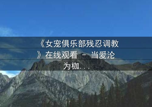 《女宠俱乐部残忍调教》在线观看 - 当爱沦为枷锁,谁能挣脱黑暗的牢笼?