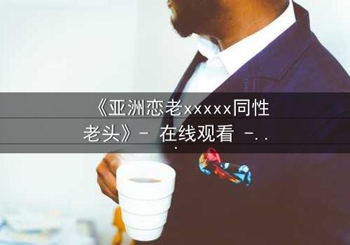 《亚洲恋老xxxxx同性老头》- 在线观看 - 当禁忌之恋遇上家族风暴