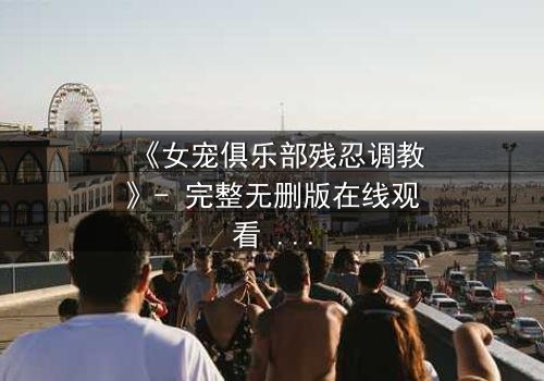 《女宠俱乐部残忍调教》- 完整无删版在线观看 - 揭开人性最黑暗的调教游戏